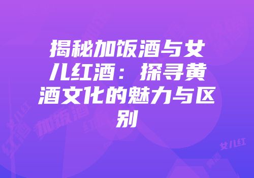 揭秘加饭酒与女儿红酒：探寻黄酒文化的魅力与区别