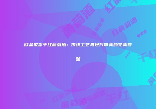 欧品家堡干红葡萄酒：传统工艺与现代审美的完美佳酿