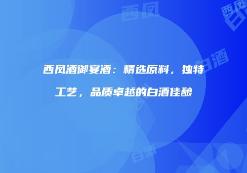 西凤酒御宴酒：精选原料，独特工艺，品质卓越的白酒佳酿