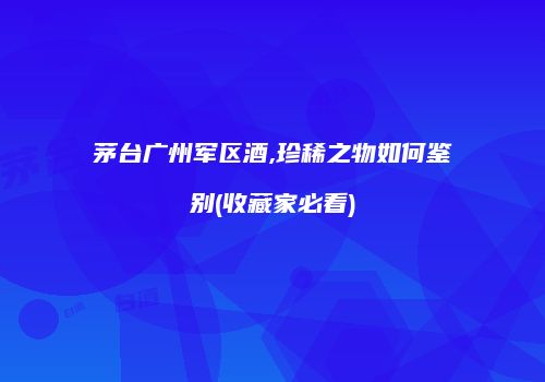 茅台广州军区酒,珍稀之物如何鉴别(收藏家必看)