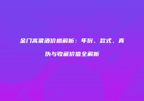 金门高粱酒价格解析：年份、款式、真伪与收藏价值全解析