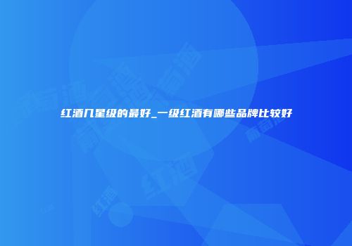 红酒几星级的最好_一级红酒有哪些品牌比较好