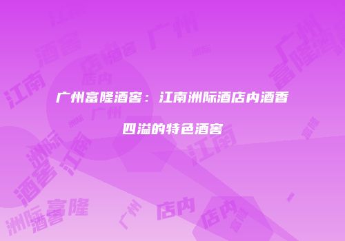 广州富隆酒窖：江南洲际酒店内酒香四溢的特色酒窖