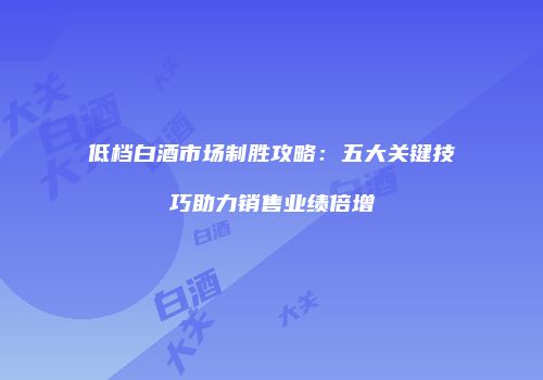 低档白酒市场制胜攻略：五大关键技巧助力销售业绩倍增