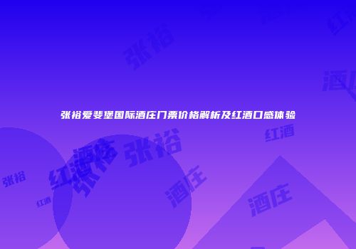 张裕爱斐堡国际酒庄门票价格解析及红酒口感体验