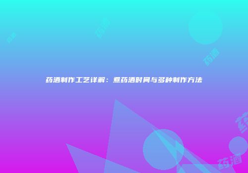 药酒制作工艺详解：煮药酒时间与多种制作方法