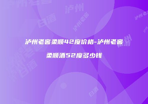泸州老窖柔顺42度价格-泸州老窖柔顺酒52度多少钱