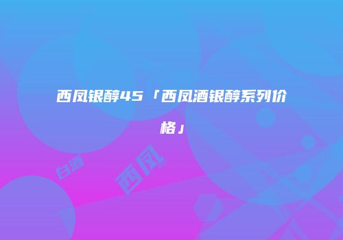 西凤银醇45「西凤酒银醇系列价格」