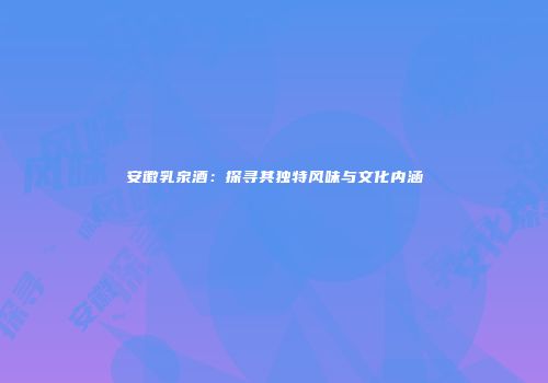 安徽乳泉酒：探寻其独特风味与文化内涵