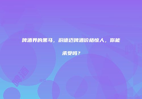啤酒界的黑马，蔚德迈啤酒价格惊人，你能承受吗？
