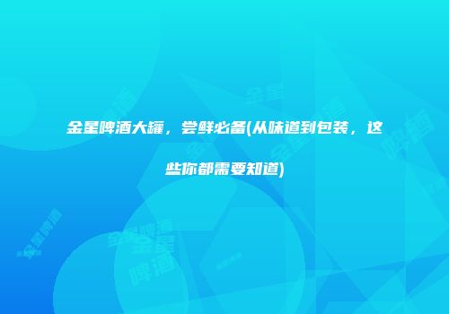 金星啤酒大罐，尝鲜必备(从味道到包装，这些你都需要知道)