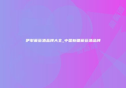 伊犁葡萄酒品牌大全_中国新疆葡萄酒品牌