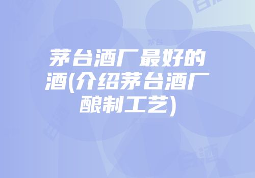 茅台酒厂最好的酒(介绍茅台酒厂酿制工艺)