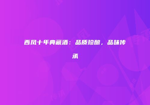 西凤十年典藏酒：品质珍酿，品味传承