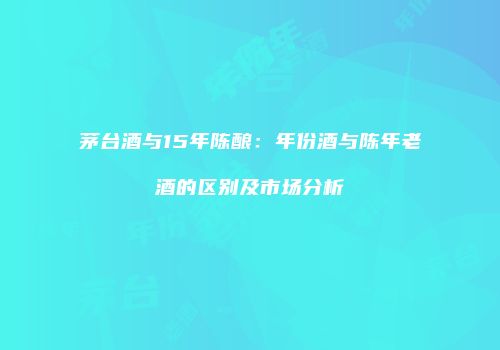 茅台酒与15年陈酿：年份酒与陈年老酒的区别及市场分析