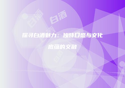 探寻白酒魅力：独特口感与文化底蕴的交融