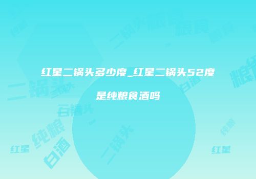 红星二锅头多少度_红星二锅头52度是纯粮食酒吗