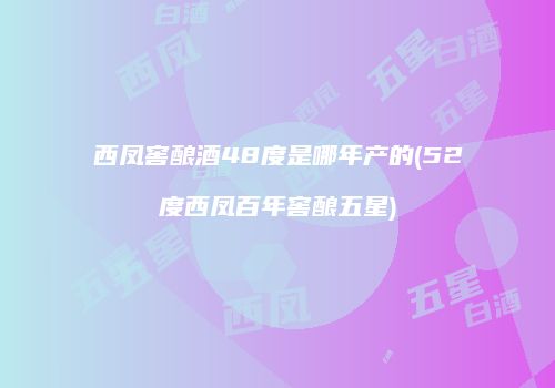 西凤窖酿酒48度是哪年产的(52度西凤百年窖酿五星)