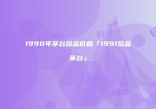1990年茅台珍品价格「1991珍品茅台」