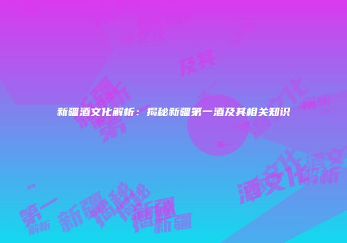 新疆酒文化解析：揭秘新疆第一酒及其相关知识