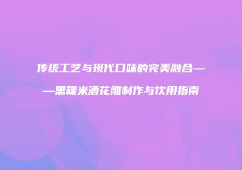 传统工艺与现代口味的完美融合——黑糯米酒花雕制作与饮用指南
