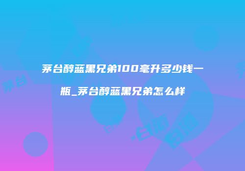 茅台醇蓝黑兄弟100毫升多少钱一瓶_茅台醇蓝黑兄弟怎么样
