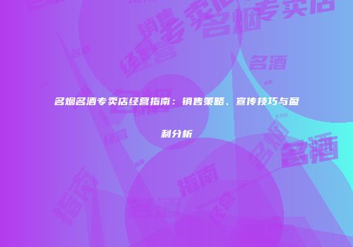 名烟名酒专卖店经营指南：销售策略、宣传技巧与盈利分析