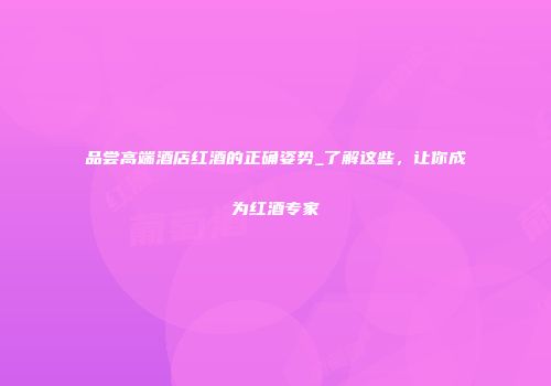 品尝高端酒店红酒的正确姿势_了解这些，让你成为红酒专家