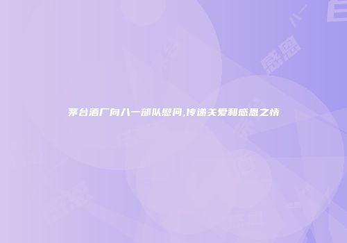 茅台酒厂向八一部队慰问,传递关爱和感恩之情
