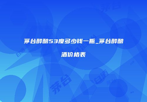 茅台醇酿53度多少钱一瓶_茅台醇酿酒价格表