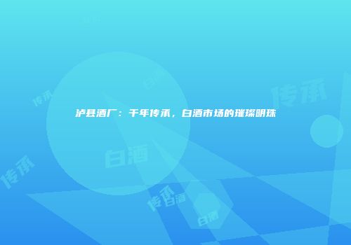 泸县酒厂：千年传承，白酒市场的璀璨明珠
