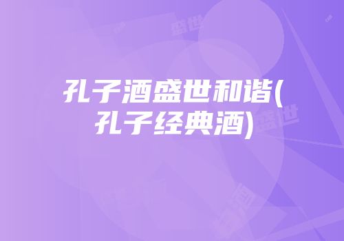孔子酒盛世和谐(孔子经典酒)