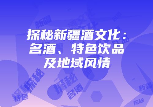 探秘新疆酒文化：名酒、特色饮品及地域风情
