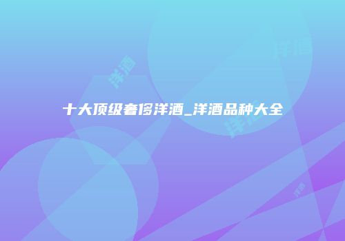 十大顶级奢侈洋酒_洋酒品种大全