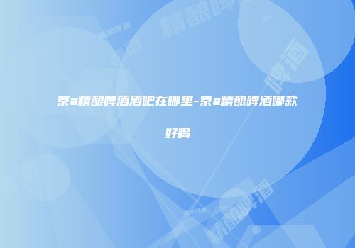 京a精酿啤酒酒吧在哪里-京a精酿啤酒哪款好喝
