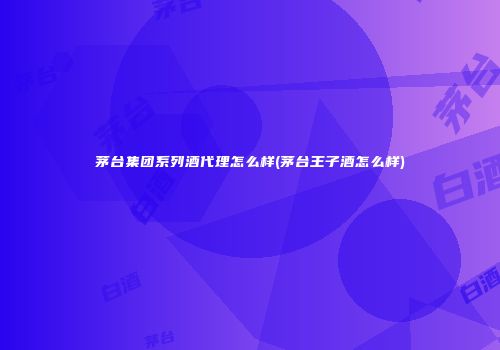 茅台集团系列酒代理怎么样(茅台王子酒怎么样)