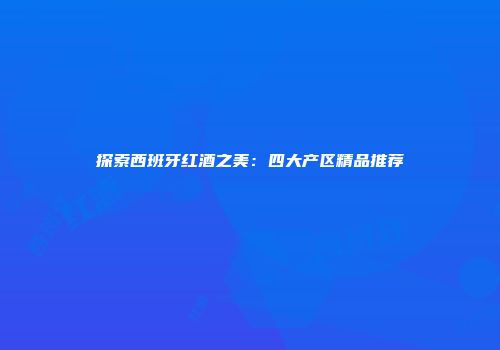 探索西班牙红酒之美：四大产区精品推荐