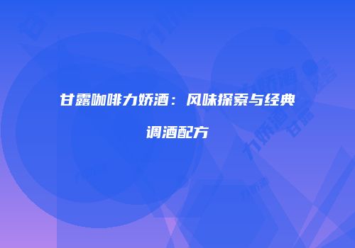 甘露咖啡力娇酒：风味探索与经典调酒配方