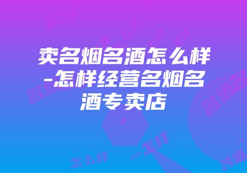 卖名烟名酒怎么样-怎样经营名烟名酒专卖店