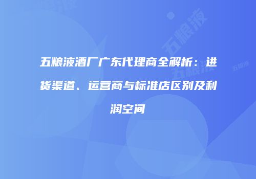 五粮液酒厂广东代理商全解析：进货渠道、运营商与标准店区别及利润空间
