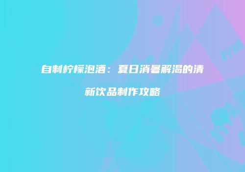 自制柠檬泡酒：夏日消暑解渴的清新饮品制作攻略
