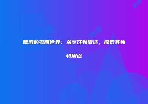 啤酒的多面世界：从烹饪到清洁，探索其独特用途