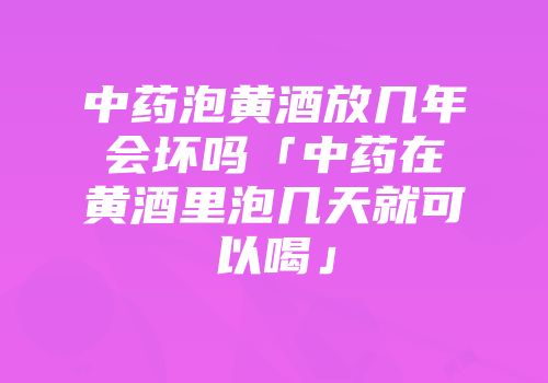 中药泡黄酒放几年会坏吗「中药在黄酒里泡几天就可以喝」
