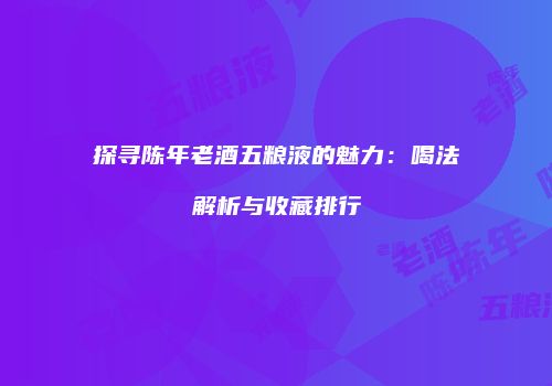 探寻陈年老酒五粮液的魅力：喝法解析与收藏排行