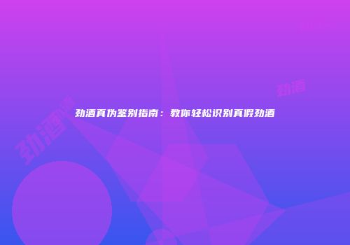 劲酒真伪鉴别指南：教你轻松识别真假劲酒