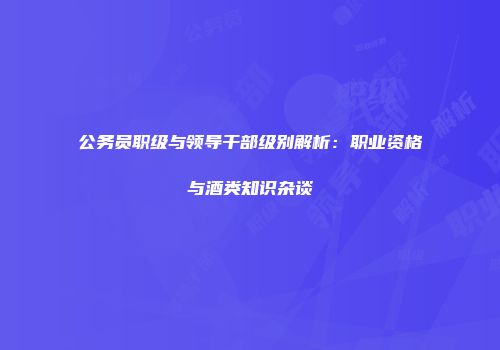 公务员职级与领导干部级别解析：职业资格与酒类知识杂谈