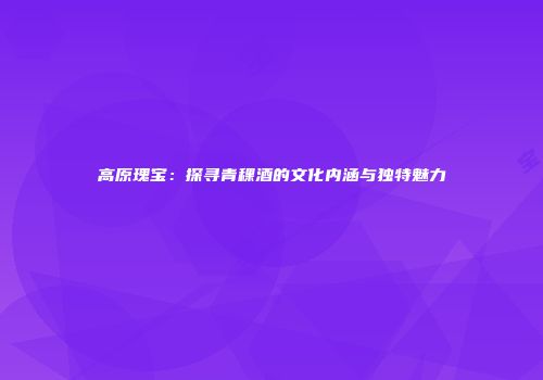 高原瑰宝：探寻青稞酒的文化内涵与独特魅力
