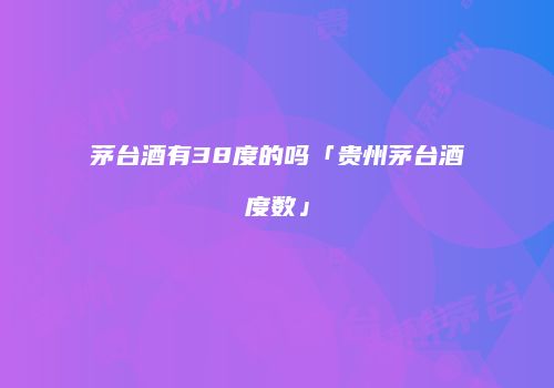 茅台酒有38度的吗「贵州茅台酒度数」