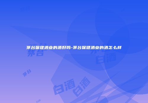 茅台保健酒业的酒好吗-茅台保健酒业的酒怎么样