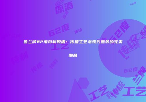 鲁兰牌62度特制原酒：传统工艺与现代营养的完美融合